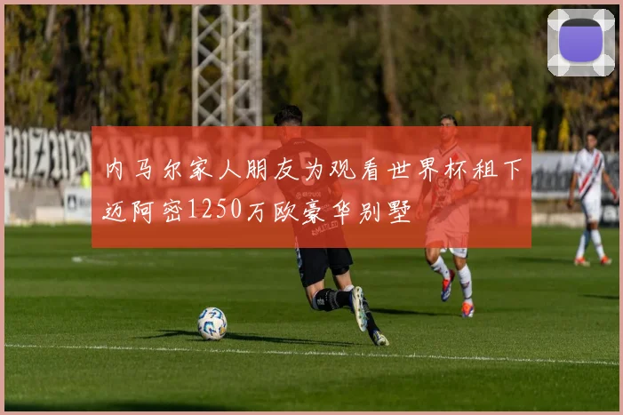 内马尔家人朋友为观看世界杯租下迈阿密1250万欧豪华别墅