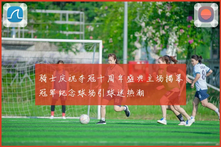 骑士庆祝夺冠十周年盛典主场揭幕冠军纪念球场引球迷热潮