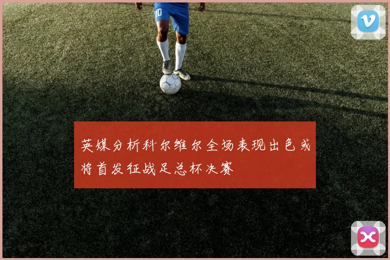 英媒分析科尔维尔全场表现出色或将首发征战足总杯决赛