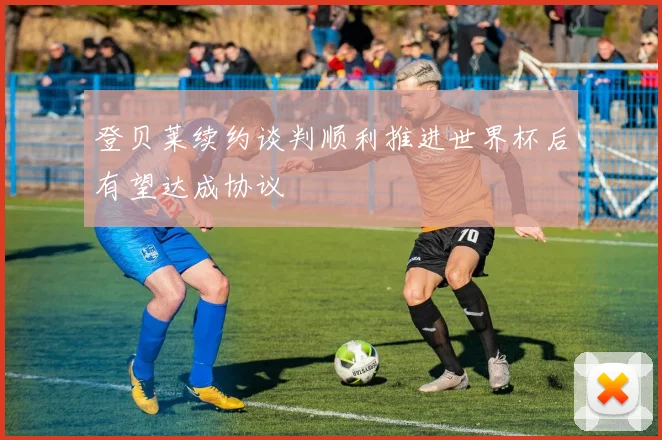 登贝莱续约谈判顺利推进世界杯后有望达成协议