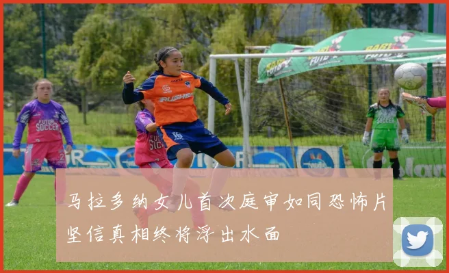 马拉多纳女儿首次庭审如同恐怖片坚信真相终将浮出水面