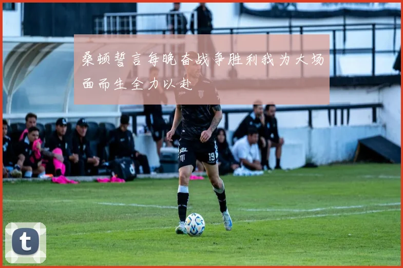桑顿誓言每晚奋战争胜利我为大场面而生全力以赴