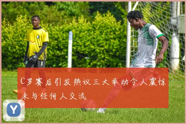 C罗赛后引发热议三大举动令人震惊未与任何人交流