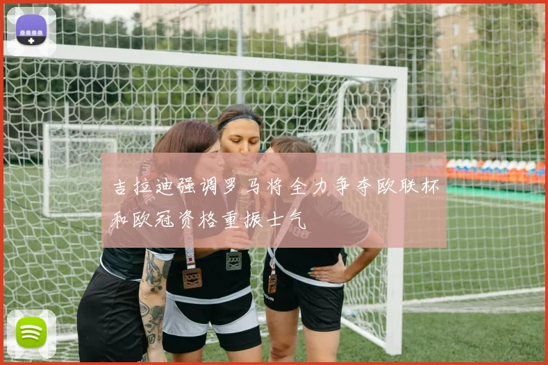 吉拉迪强调罗马将全力争夺欧联杯和欧冠资格重振士气