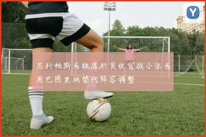 尼科帕斯或缺席科莫收官战小法或用巴图里纳替代阵容调整