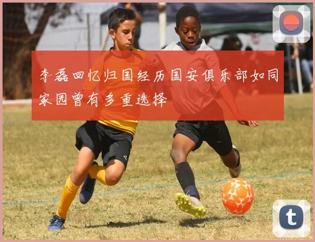 李磊回忆归国经历国安俱乐部如同家园曾有多重选择