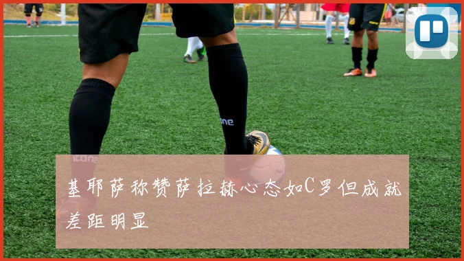 基耶萨称赞萨拉赫心态如C罗但成就差距明显