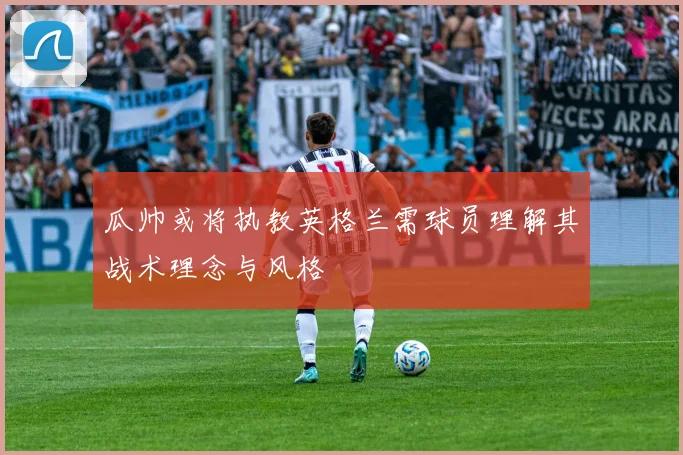 瓜帅或将执教英格兰需球员理解其战术理念与风格