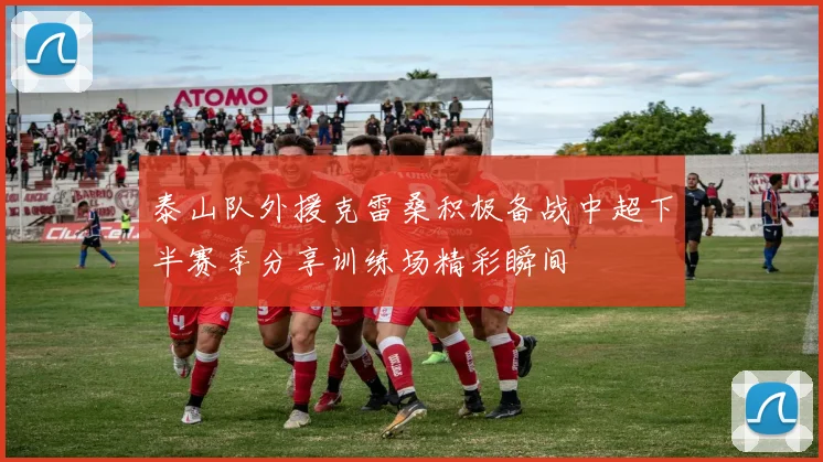 泰山队外援克雷桑积极备战中超下半赛季分享训练场精彩瞬间