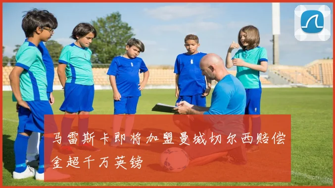 马雷斯卡即将加盟曼城切尔西赔偿金超千万英镑
