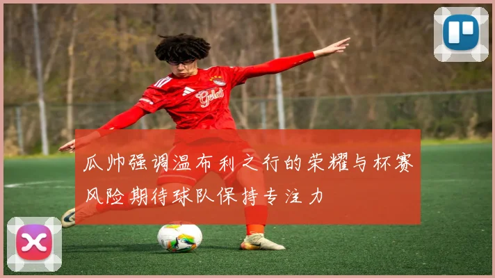 瓜帅强调温布利之行的荣耀与杯赛风险期待球队保持专注力