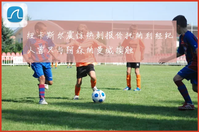 纽卡斯尔震惊热刺报价托纳利经纪人曾只与阿森纳曼城接触