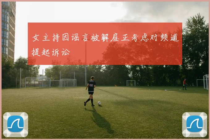 女主持因谣言被解雇正考虑对频道提起诉讼