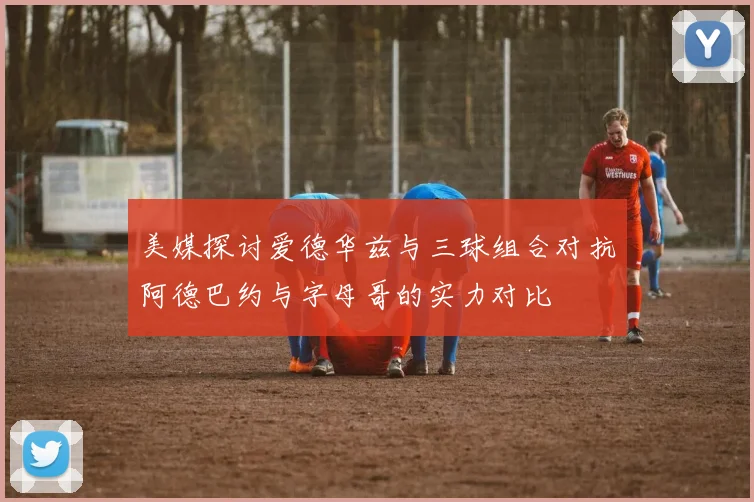 美媒探讨爱德华兹与三球组合对抗阿德巴约与字母哥的实力对比