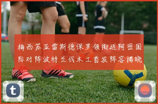 梅西苏亚雷斯德保罗领衔迈阿密国际对阵波特兰伐木工首发阵容揭晓