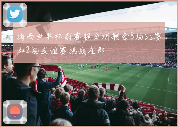 梅西世界杯前赛程分析剩余8场比赛加2场友谊赛挑战在即