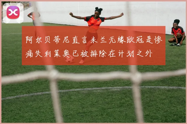 阿尔贝蒂尼直言米兰无缘欧冠是惨痛失利莱奥已被排除在计划之外