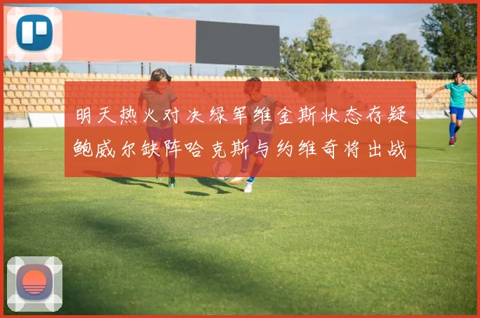 明天热火对决绿军维金斯状态存疑鲍威尔缺阵哈克斯与约维奇将出战